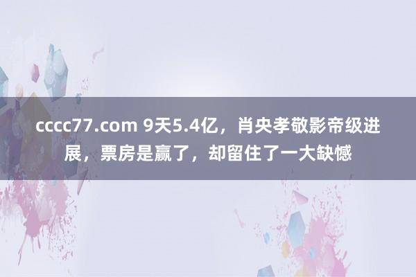 cccc77.com 9天5.4亿，肖央孝敬影帝级进展，票房是赢了，却留住了一大缺憾