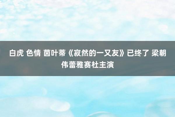 白虎 色情 茵叶蒂《寂然的一又友》已终了 梁朝伟蕾雅赛杜主演
