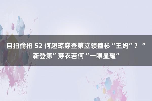 自拍偷拍 52 何超琼穿登第立领撞衫“王妈”？“新登第”穿衣若何“一眼显耀”